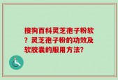 搜狗百科灵芝孢子粉软？灵芝孢子粉的功效及软胶囊的服用方法？