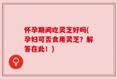 怀孕期间吃灵芝好吗(孕妇可否食用灵芝？解答在此！)