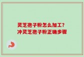 灵芝孢子粉怎么加工？冲灵芝孢子粉正确步骤