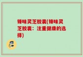 锋味灵芝胶囊(锋味灵芝胶囊：注重健康的选择)
