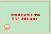 粉和灵芝区别(红枣与灵芝：功效与区别)