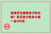 绿源灵芝破壁孢子粉价格？灵芝孢子粉多少钱一盒200克