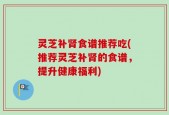 灵芝补肾食谱推荐吃(推荐灵芝补肾的食谱，提升健康福利)