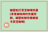 破壁机打灵芝咖啡热量(享受美味同时热量控制，破壁机制作健康低卡灵芝咖啡)