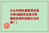 什么时间吃破壁灵芝孢子粉(破壁灵芝孢子粉最佳食用时间是什么时候？)