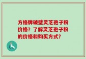 方格牌破壁灵芝孢子粉价格？了解灵芝孢子粉的价格和购买方式？