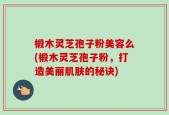 椴木灵芝孢子粉美容么(椴木灵芝孢子粉，打造美丽肌肤的秘诀)