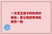 一次灵芝孢子粉的奇妙体验，竟让我感觉如此焕然一新
