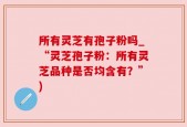 所有灵芝有孢子粉吗_“灵芝孢子粉：所有灵芝品种是否均含有？”)