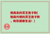 微商卖的灵芝孢子粉(微商代理的灵芝孢子粉，助你健康生活！)