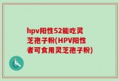 hpv阳性52能吃灵芝孢子粉(HPV阳性者可食用灵芝孢子粉)