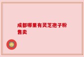成都哪里有灵芝孢子粉售卖