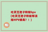 吃灵芝孢子粉除hpv(吃灵芝孢子粉能够消除HPV病毒？！)
