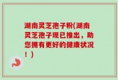 湖南灵芝孢子粉(湖南灵芝孢子现已推出，助您拥有更好的健康状况！)
