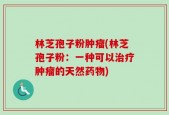 林芝孢子粉肿瘤(林芝孢子粉：一种可以治疗肿瘤的天然药物)