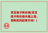 灵芝孢子粉价钱(灵芝孢子粉价格大幅上涨，想购买的赶紧行动！)