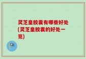 灵芝皇胶囊有哪些好处(灵芝皇胶囊的好处一览)