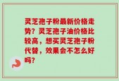 灵芝孢子粉最新价格走势？灵芝孢子油价格比较高，想买灵芝孢子粉代替，效果会不怎么好吗？