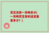 灵芝泡茶一天喝多少(一天喝灵芝茶的适宜量是多少？)