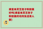 康富来灵芝孢子粉胶囊好吗(康富来灵芝孢子粉胶囊的功效及适用人群)