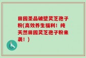 田园圣品破壁灵芝孢子粉(高效养生福利！纯天然田园灵芝孢子粉来袭！)