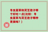 冬虫夏草和灵芝孢子哪个好吃一点(比较：冬虫夏草与灵芝孢子哪种更美味？)