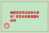 破壁灵芝可以放多久再吃？灵芝长效保湿霜补水吗