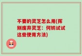 不要的灵芝怎么用(挥别废弃灵芝：何妨试试这些使用方法)
