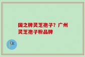 国之牌灵芝孢子？广州灵芝孢子粉品牌
