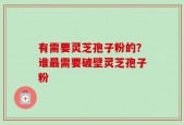 有需要灵芝孢子粉的？谁最需要破壁灵芝孢子粉