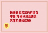 扶绥县卖灵芝的药店在哪里(寻找扶绥县售卖灵芝药品的店铺)
