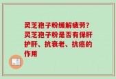 灵芝孢子粉缓解疲劳？灵芝孢子粉是否有保肝护肝、抗衰老、抗癌的作用
