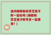 请问蜂胶能和灵芝孢子粉一起吃吗 (蜂胶和灵芝孢子粉可否一起使用？)
