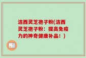 洁西灵芝孢子粉(洁西灵芝孢子粉：提高免疫力的神奇健康补品！)
