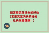 经常用灵芝洗头的好处(常用灵芝洗头的好处，让头发更健康！)