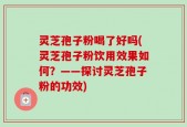 灵芝孢子粉喝了好吗(灵芝孢子粉饮用效果如何？——探讨灵芝孢子粉的功效)