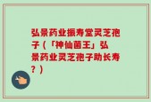弘景药业振寿堂灵芝孢子 (「神仙菌王」弘景药业灵芝孢子助长寿？)