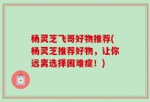 杨灵芝飞哥好物推荐(杨灵芝推荐好物，让你远离选择困难症！)
