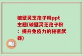 破壁灵芝孢子粉ppt主题(破壁灵芝孢子粉：提升免疫力的秘密武器)