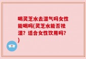 喝灵芝水去湿气吗女性能喝吗(灵芝水能否祛湿？适合女性饮用吗？)