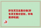 野生灵芝出售价格(野生灵芝售价坚挺，市场需求旺盛)