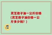 灵芝孢子油一公斤价格(灵芝孢子油价格一公斤多少钱？)