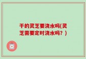 干的灵芝要浇水吗(灵芝需要定时浇水吗？)