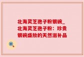 北海灵芝孢子粉银碗_北海灵芝孢子粉：珍贵银碗盛放的天然滋补品