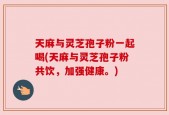 天麻与灵芝孢子粉一起喝(天麻与灵芝孢子粉共饮，加强健康。)
