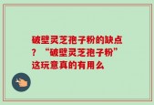 破壁灵芝孢子粉的缺点？“破壁灵芝孢子粉”这玩意真的有用么