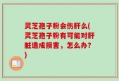 灵芝孢子粉会伤肝么(灵芝孢子粉有可能对肝脏造成损害，怎么办？)