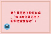 两勺灵芝孢子粉可以吗_“每日两勺灵芝孢子粉的适宜性探讨”)