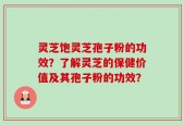 灵芝饱灵芝孢子粉的功效？了解灵芝的保健价值及其孢子粉的功效？
