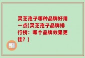 灵芝孢子哪种品牌好用一点(灵芝孢子品牌排行榜：哪个品牌效果更佳？)